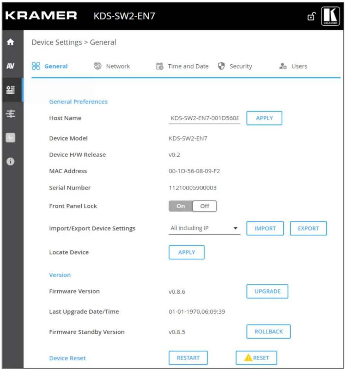KRAMER KDS-SW2-EN7 Device Settings > General General Preferences Host Name KDS-SW2-EN7-001D560E APPLY Device Model KDS-SW2-EN7 Device H/W Release v0.2 MAC Address 00-1D-56-08-09-F2 Serial Number 11210005900003 Front Panel Lock On Off Import/Export Device Settings All including IP IMPORT EXPORT Locate Device APPLY Version Firmware Version v0.8.6 UPGRADE Last Upgrade Date/Time 01-01-1970,06:09:39 Firmware Standby Version v0.8.5 ROLLBACK Device Reset RESTART RESET