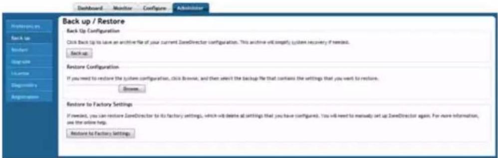 Back up / Restore Back Up Configuration Click Back Up to have an archive file of your current ZoneDirector configuration. This archive will simplify system recovery if needed. Back up Restore Configuration If you need to restore the system configuration, click Browse, and then select the backup file that contains the settings that you want to restore. Browse... Restore to Factory Settings If needed, you can restore ZoneDirector to its factory settings, which will desire at settings that you have configured. You will need to manually set up ZoneDirector again. For more information, use the online help. Restore to Factory Settings