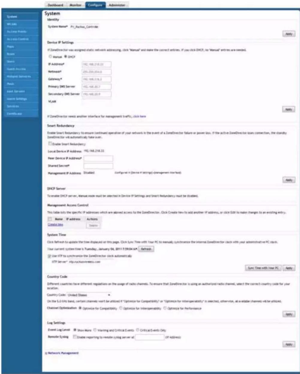 Dashboard Monitor Configure Administrator System W1, Lai As Long Products As Long Control Pages Remove Share Event Access Analyzed serve as Aids AAA Servers Service Settings Substrs Details use System Identity System Name* Pv_Rackus_Contride Device IP Settings If ZoneDirector was assigned static network addressing, click "Manual" and make the correct entries. If you click DHCP, no "Manual" entries are needed. ○ Manual ○ DHCP IP Address* 192.168.218.23 Network* 259.259.354.0 Gateway* 192.168.318.2 Primary DNS Server 192.168.307.7 Secondary DNS Server 192.168.309.9 VLAIR If ZoneDirector needs another interface for management traffic, click here Smart Redundancy Enable Smart Redundancy to ensure continued operation of your network in the event of a ZoneDirector failure or power loss. If the active ZoneDirector loses connection, the Identity ZoneDirector will automatically take over. ○ Enable Smart Redundancy Local Device IP Address 192.168.218.21 New Device IP Address* Shared Secret* Management IP Address: Situlated: Configured in Device IP Settings (-management started) DHCP Server To enable DHCP server, Manual mode must be selected in Device IP Settings and Smart Redundancy must be disabled. Management Accounts Control This table lets the specific IP addresses which are allowed access to the ZoneDirector, Click Create law to add another IP address, or click Edit to make changes to an existing entry. ○ Name IP address Actions Create time Delete System Time Click Refresh to update the time displayed on this page. Click sync Time with Your PC to manually synchronize the internal ZoneDirector clock with your administrative PC clock. Your current system time is Tuesday, January 04, 2011 P:59:04.AM Refresh. ● Use HTTP to synchronize the ZoneDirector clock automatically HTTP Server* http://rx.xuownreets.com Sync Time with Your PC Apply Country Code Different counties have different regulations on the usage of radio channels. To ensure that ZoneDirector is using an authorized radio channel, select the correct country code for your location. Country Code: United States On the S.O Grid band, certain channels want to be utilized if "Optimize for Compatibility" or "Optimize for Interoperability" is selected, otherwise, at available channel will be useful. Channel Optimization ● Optimize for Compatibility ● Optimize for Interoperability ● Optimize for Performance Log Settings Event Log Level ● Show More ● Warning and Critical Events ● Critical Events Only Remode Sydiag ● Enable reporting to remove syring server at: (IP Address) Network Management