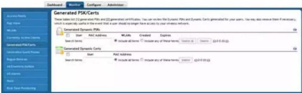 Dashboard Monitor Configure Administrator Generated PSK/Certs These tables list (1) generated PSRs and (2) generated certificates. You can review the Dynamic PSRs and Dynamic Certs generated for your users. You may also remove them if necessary, which is especially useful in the event that a user should no gender have access to your wireless network. Generated Dynamic PSRs User MAC Address WLAIRs Created Expires Search Terms Include all terms Include any of these terms Search All Search (0-0-00) Generated Dynamic Certs User MAC Address Search Terms Include all terms Include any of these terms Search All (0-0-00)