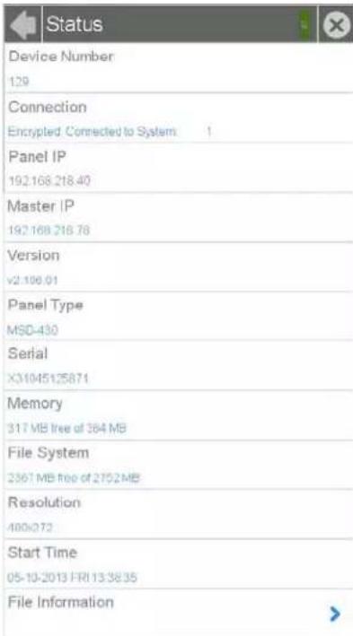 Status Device Number 129 Connection Encrypted. Connected to System 1 Panel IP 192.168.218.40 Master IP 192.168.218.78 Version v2.196.01 Panel Type MSD-430 Serial X31045125871 Memory 317 MB free of 364 MB File System 2367 MB free of 2752MB Resolution 400x373 Start Time 05-10-2013 FRI 13:38:35 File Information
