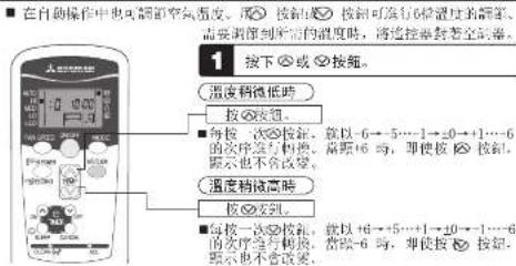在自動操作中也可調節空氣溫度。按鍍按钮可進行6秒溫度的觸節,需要測刻所需的溫度時,將邊控器封著空調器。 1 按下或按鍍。 溫度稍微低時 按按钮。 ■每按一次按钮,就以-6→5…1→0→+1…6的次序進行轉換,當後6時,即使按按钮顯示也不會改變。 溫度稍高時 按按钮。 ■每按一次按钮,就以+6→+5…1→0→+1…6的次序進行轉換,當後6時,即使按按钮顯示也不會改變。