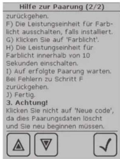 Hilfe zur Paarung (2/2) zurückgehen. F) Die Leistungseinheit für Farb- licht ausschalten, falls installiert. G) Klicken Sie auf 'Farblicht'. H) Die Leistungseinheit für Farblicht innerhalb von 10 Sekunden einschalten. I) Auf erfolgte Paarung warten. Bei Fehlern zu Schritt F zurückgehen. J) Fertig. 3. Achtung! Klicken Sie nicht auf 'Neue code', da dies Paarungsdaten löscht und Sie neu beginnen müssen.