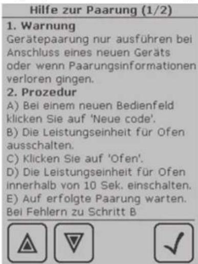 Hilfe zur Paarung (1/2) 1. Warnung Gerätepaarung nur ausführen bei Anschluss eines neuen Geräts oder wenn Paarungsinformationen verloren gingen. 2. Prozedur A) Bei einem neuen Bedienfeld klicken Sie auf 'Neue code'. B) Die Leistungseinheit für Ofen ausschalten. C) Klicken Sie auf 'Ofen'. D) Die Leistungseinheit für Ofen innerhalb von 10 Sek. einschalten. E) Auf erfolgte Paarung warten. Bei Fehlern zu Schritt B