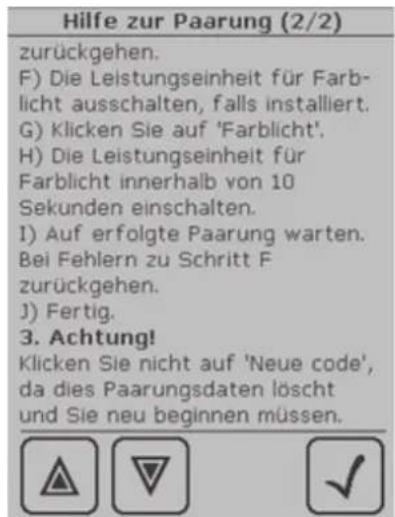 Hilfe zur Paarung (2/2) zurückgehen. F) Die Leistungseinheit für Farb- licht ausschalten, falls installiert. G) Klicken Sie auf 'Farblicht'. H) Die Leistungseinheit für Farblicht innerhalb von 10 Sekunden einschalten. I) Auf erfolgte Paarung warten. Bei Fehlern zu Schritt F zurückgehen. J) Fertig. 3. Achtung! Klicken Sie nicht auf 'Neue code', da dies Paarungsdaten löscht und Sie neu beginnen müssen.