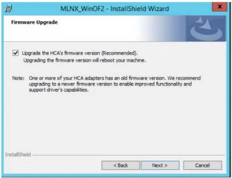 MLNX_WinOF2 - InstallShield Wizard Firmware Upgrade ✓ Upgrade the HCA's firmware version (Recommended). Upgrading the firmware version will reboot your machine. Note: One or more of your HCA adapters has an old firmware version. We recommend upgrading to a newer firmware version to enable improved functionality and support driver's capabilities. InstallShield < Back Next > Cancel