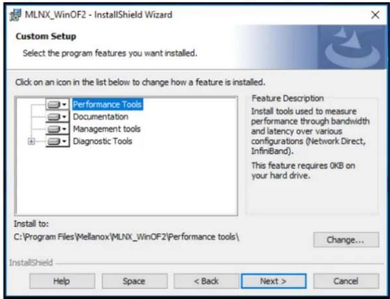 MLNX_WinOF2 - InstallShield Wizard Custom Setup Select the program features you want installed. Click on an icon in the list below to change how a feature is installed. Performance Tools Documentation Management tools Diagnostic Tools Feature Description Install tools used to measure performance through bandwidth and latency over various configurations (Network Direct, InfiniBand). This feature requires 0KB on your hard drive. Install to: C:\Program Files\Mellanox\MLNX_WinOF2\Performance tools\ Change... InstallShield Help Space < Back Next > Cancel