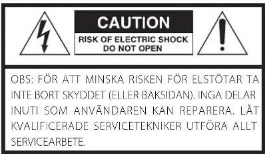 CAUTION RISK OF ELECTRIC SHOCK DO NOT OPEN OBS: FÖR ATT MINSKA RISKEN FÖR ELSTÖTAR TA INTE BORT SKYDDET (ELLER BAKSIDAN). INGA DELAR INUTI SOM ANVÄNDAREN KAN REPARERA. LÄT KVALIFICERADE SERVICETEKNIKER UTFÖRA ALLT SERVICEARBETE.