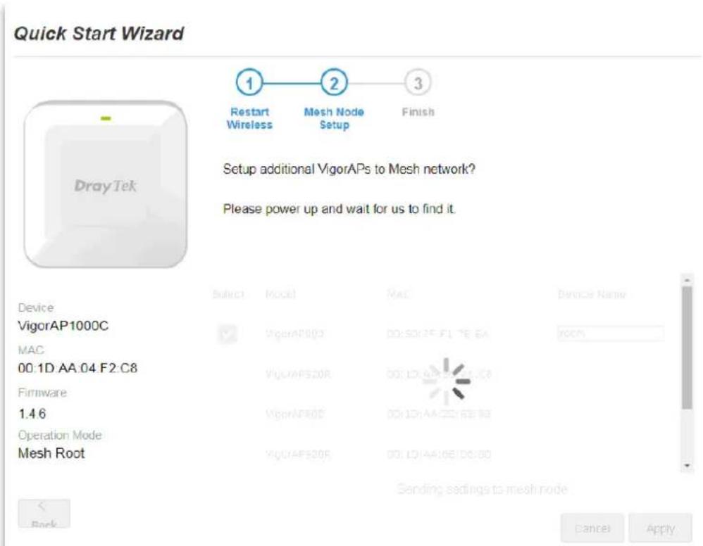 Quick Start Wizard 1 Restart Wireless 2 Mesh Node Setup 3 Finish Setup additional VigorAPs to Mesh network? Please power up and wait for us to find it. Device VigorAP1000C MAC 00:1D AA 04 F2 C8 Firmware 1.4.6 Operation Mode Mesh Root Select Model MAC Device Name: VigorAP000 00:50:25 F1 7E EA room VigorAP520R 00:1D AA 02:16 E8 VigorAP60S 00:1D AA 02:16 E8 VigorAP530R 00:1D AA 06:16 E8 Sending settings to mesh node. < Back Cancel Apply