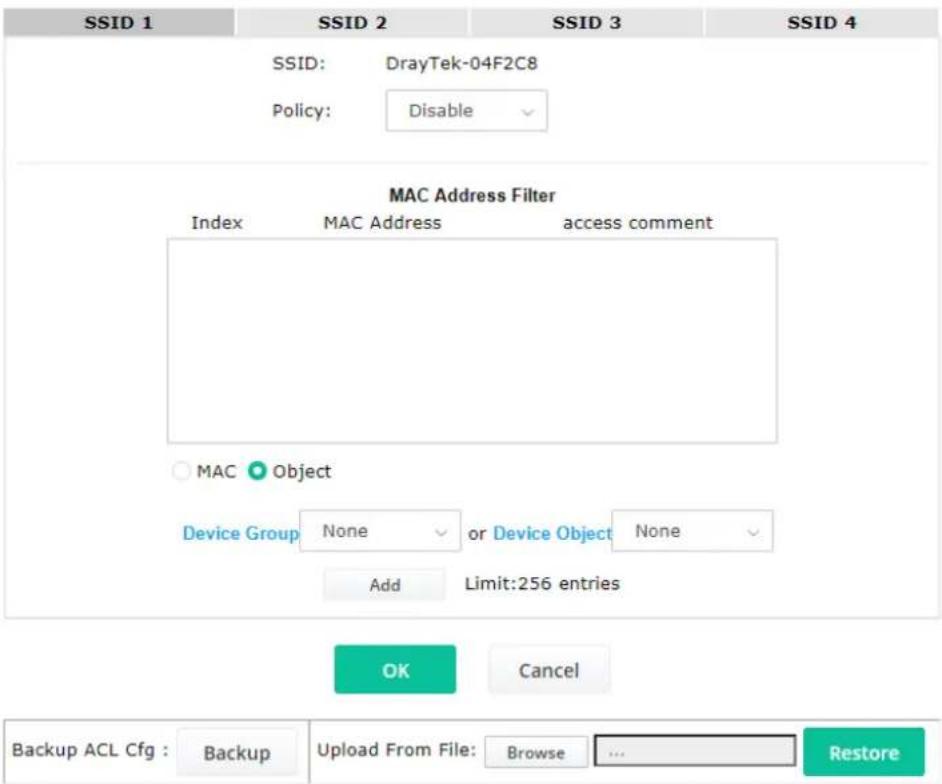 SSID 1 SSID 2 SSID 3 SSID 4 SSID: DrayTek-04F2C8 Policy: Disable MAC Address Filter Index MAC Address access comment MAC Object Device Group None or Device Object None Add Limit:256 entries OK Cancel Backup ACL Cfg : Backup Upload From File: Browse ... Restore