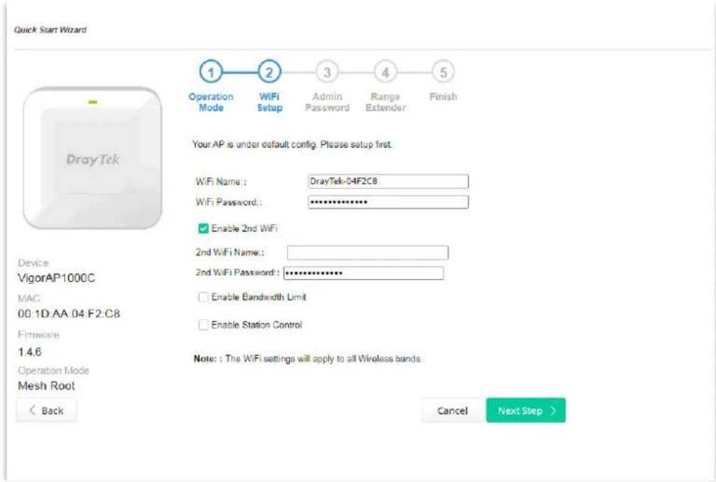 Quick Start Wizard Operation Mode WiFi Setup Admin Password Range Extender Finish 1 2 3 4 5 Your AP is under default config. Please setup first. WiFi Name: DrayTek-04F2C8 WiFi Password: ************ Enable 2nd WiFi 2nd WiFi Name: 2nd WiFi Password: ************ Enable Bandwidth Limit Enable Station Control Device VigorAP1000C MAC 00:1D:AA:04:F2:C8 Firmware 1.4.6 Operation Mode Mesh Root Note: The WiFi settings will apply to all Wireless bands. < Back Cancel Next Step >