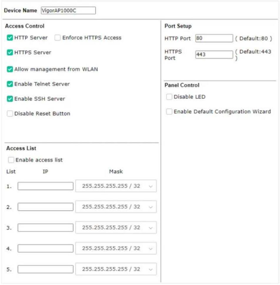 Device Name VigorAP1000C Access Control ✓ HTTP Server □ Enforce HTTPS Access ✓ HTTPS Server ✓ Allow management from WLAN ✓ Enable Telnet Server ✓ Enable SSH Server □ Disable Reset Button Access List □ Enable access list List IP Mask 1. 255.255.255.255 / 32 2. 255.255.255.255 / 32 3. 255.255.255.255 / 32 4. 255.255.255.255 / 32 5. 255.255.255.255 / 32 Port Setup HTTP Port 80 ( Default:80 ) HTTPS 443 ( Default:443) Port Panel Control □ Disable LED □ Enable Default Configuration Wizard
