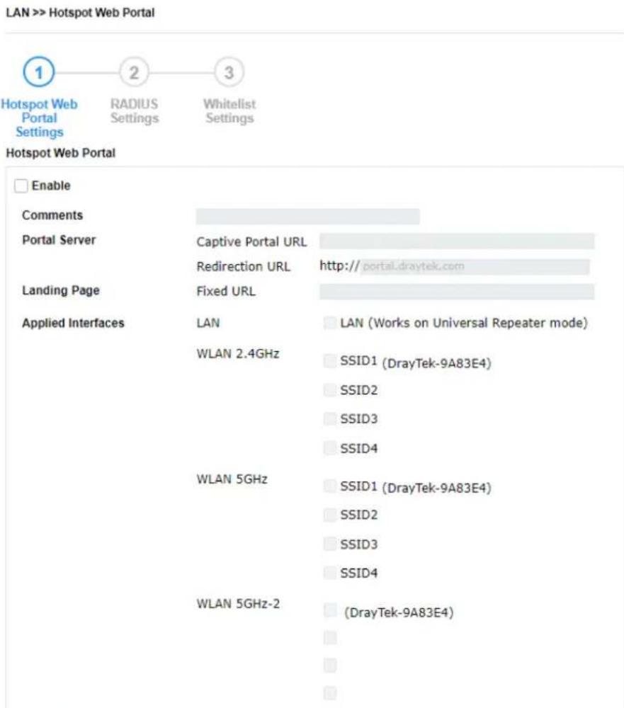 LAN >> Hotspot Web Portal Hotspot Web Portal Settings RADIUS Settings Whitelist Settings Hotspot Web Portal Enable Comments Portal Server Captive Portal URL Redirection URL http://portal.draytek.com Landing Page Fixed URL Applied Interfaces LAN LAN (Works on Universal Repeater mode) WLAN 2.4GHz SSID1 (DrayTek-9A83E4) SSID2 SSID3 SSID4 WLAN 5GHz SSID1 (DrayTek-9A83E4) SSID2 SSID3 SSID4 WLAN 5GHz-2 (DrayTek-9A83E4)