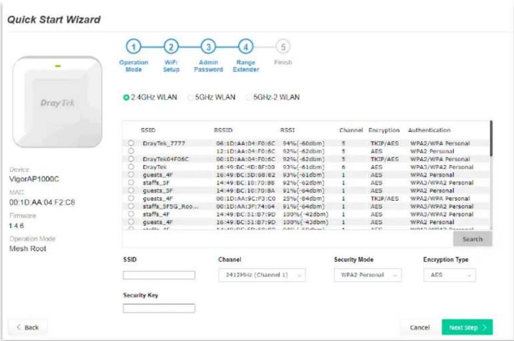 Quick Start Wizard Operation Mode WiFi Setup Admin Password Range Extender Finish 2.4GHz WLAN 5GHz WLAN 5GHz-2 WLAN Device VigorAP1000C MAC 00:1D AA 04 F2:C8 Firmware 1.4.6 Operation Mode Mesh Root SSID BSSID RSSI Channel Encryption-Augustentication DrayTek_7777 06:1D:AA:04:F0:6C 94%(-60dbm) 5 TKIP/AES WPA2/WPA Personal 12:1D:AA:04:F0:6C 92%(-62dbm) 5 AES WPA2 Personal DrayTek04F06C 00:1D:AA:04:F0:6C 92%(-62dbm) 5 TKIP/AES WPA2/WPA Personal DrayTek 16:49:BC:4D:8F:00 93%(-61dbm) 6 AES WPA3/WPA2 Personal guests_4F 16:49:BC:SD:68:82 93%(-61dbm) 1 AES WPA2 Personal staffs_5F 14:49:BC:10:70:88 92%(-62dbm) 1 AES WPA3/WPA2 Personal guests_5F 14:49:BC:10:70:8A 91%(-64dbm) 1 AES WPA2 Personal guests_4F 00:1D:AA:9C:F3:C0 25%(-84dbm) 1 TKIP/AES WPA2/WPA Personal staffs_5F5G_Roo... 00:1D:AA:3F:74:64 91%(-64dbm) 1 AES WPA3/WPA2 Personal staffs_4F 14:49:BC:51:B7:9D 100%(-42dbm) 1 AES WPA3/WPA2 Personal guests_4F 16:49:BC:51:B7:9D 100%(-43dbm) 1 AES WPA2 Personal Staffs_4F 14:49:BC:5D:68:82 94%(-60dbm) 1 AES WPA3/WPA2 Personal Search SSID Cannel Security Mode Encryption Type 2412MHz (Channel 1) WPA2 Personal AES Security Key < Back Cancel Next Step >