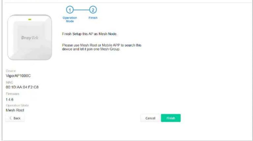 1 Operation Mode 2 Finish Setup this AP as Mesh Node. Please use Mesh Root or Mobile APP to search this device and let it join one Mesh Group. Device VigorAP1000C MAC 00:1D:AA:04:F2:C8 Firmware 1.4.6 Operation Mode Mesh Root < Back Cancel Finish