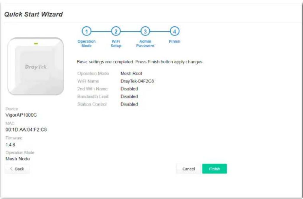 Quick Start Wizard 1 Operation Mode 2 WiFi Setup 3 Admin Password 4 Finish Basic settings are completed. Press Finish button apply changes. Operation Mode Mesh Root WiFi Name DrayTek-04F2C8 2nd WiFi Name Disabled Bandwidth Limit Disabled Station Control Disabled Device VigorAP1000C MAC 00:1D:AA:04:F2:C8 Firmware 1.4.6 Operation Mode Mesh Node < Back Cancel Finish