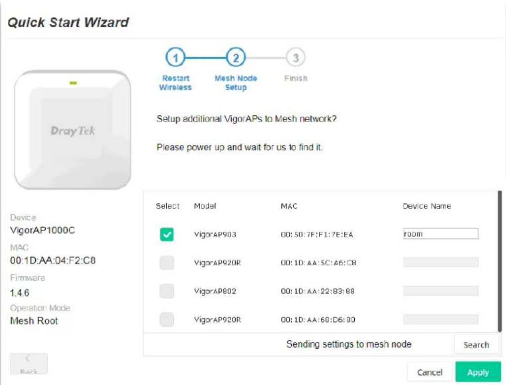 Quick Start Wizard 1 Restart Wireless 2 Mesh Node Setup 3 Finish Setup additional VigorAPs to Mesh network? Please power up and wait for us to find it. Device VigorAP1000C MAC 00:1D:AA:04:F2:C8 Firmware 1.46 Operation Mode Mesh Root Select Model MAC Device Name ✓ VigorAP903 00:50:7F:F1:7E:EA room VigorAP920R 00:1D:AA:5C:A6:C8 VigorAP9802 00:1D:AA:22:83:88 VigorAP920R 00:1D:AA:68:D6:80 Sending settings to mesh node Search Back Cancel Apply