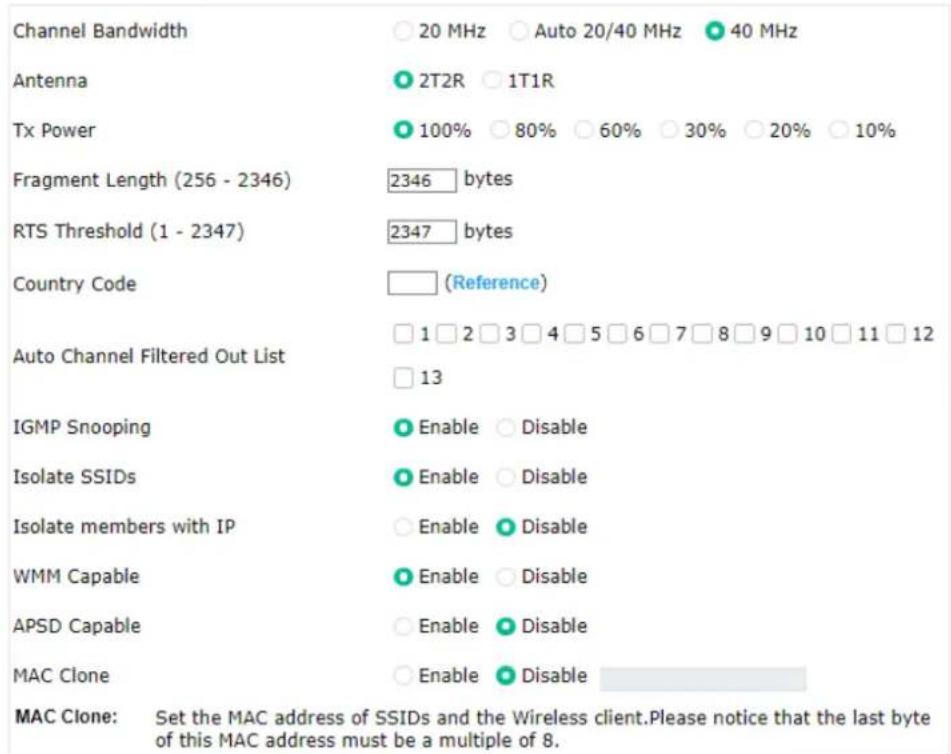 Channel Bandwidth 20 MHz Auto 20/40 MHz 40 MHz Antenna 2T2R 1T1R Tx Power 100% 80% 60% 30% 20% 10% Fragment Length (256 - 2346) 2346 bytes RTS Threshold (1 - 2347) 2347 bytes Country Code (Reference) Auto Channel Filtered Out List 1 2 3 4 5 6 7 8 9 10 11 12 13 IGMP Snooping Enable Disable Isolate SSIDs Enable Disable Isolate members with IP Enable Disable WMM Capable Enable Disable APSD Capable Enable Disable MAC Clone Enable Disable MAC Clone: Set the MAC address of SSIDs and the Wireless client.Please notice that the last byte of this MAC address must be a multiple of 8.