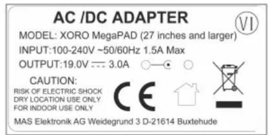 AC /DC ADAPTER MODEL: XORO MegaPAD (27 inches and larger) INPUT:100-240V ~50/60Hz 1.5A Max OUTPUT:19.0V --- 3.0A ○—● ○ CAUTION: RISK OF ELECTRIC SHOCK DRY LOCATION USE ONLY FOR INDOOR USE ONLY MAS Elektronik AG Weidegrund 3 D-21614 Buxtehude