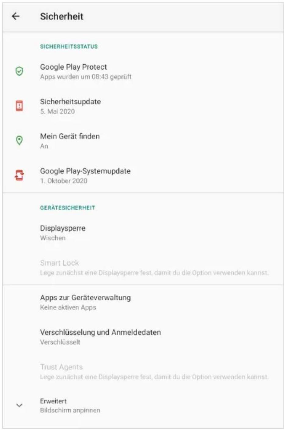 ← Sicherheit SICHERHEITSSTATUS ✓ Google Play Protect Apps wurden um 08:43 geprüft ☐ Sicherheitsupdate 5. Mai 2020 ☐ Mein Gerät finden An Google Play-Systemupdate 1. Oktober 2020 GERÄTESICHERHEIT Displaysperre Wischen Smart Lock Lege zunächst eine Displaysperre fest, damit du die Option verwenden kannst. Apps zur Geräteverwaltung Keine aktiven Apps Verschlüsselung und Anmeldedaten Verschlüsselt Trust Agents Lege zunächst eine Displaysperre fest, damit du die Option verwenden kannst. ✓ Erweitert Bildschirm anpinnen
