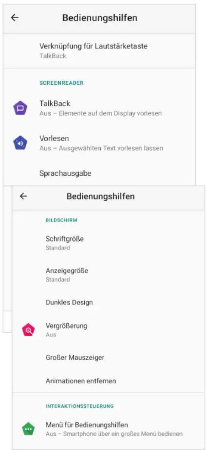 Bedienungshilfen Verknüpfung für Lautstärketaste TalkBack SCREENREADER TalkBack Aus - Elemente auf dem Display vorlesen Vorlesen Aus - Ausgewählten Text vorlesen lassen Sprachausgabe Bedienungshilfen BILDSCHIRM Schriftgröße Standard Anzeigegröße Standard Dunkles Design Vergrößerung Aus Großer Mauszeiger Animationen entfernen INTERAKTIONSSTEUERUNG Menü für Bedienungshilfen Aus - Smartphone über ein großes Menü bedienen