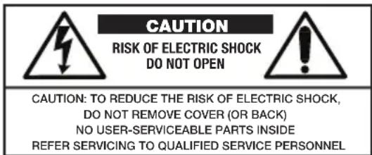 CAUTION RISK OF ELECTRIC SHOCK DO NOT OPEN CAUTION: TO REDUCE THE RISK OF ELECTRIC SHOCK, DO NOT REMOVE COVER (OR BACK) NO USER-SERVICEABLE PARTS INSIDE REFER SERVICING TO QUALIFIED SERVICE PERSONNEL