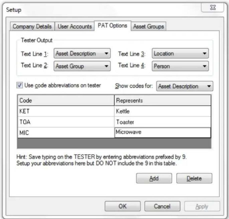 Setup Company Details User Accounts PAT Options Asset Groups Tester Output Text Line 1: Asset Description Text Line 3: Location Text Line 2: Asset Group Text Line 4: Person Use code abbreviations on tester Show codes for: Asset Description Code Represents KET Kettle TOA Toaster MIC Microwave Hint: Save typing on the TESTER by entering abbreviations prefixed by 9. Setup your abbreviations here but DO NOT include the 9 in this table. Add Delete OK Cancel Apply
