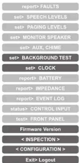 report> FAULTS set> SPEECH LEVELS set> PAGING LEVELS set> MONITOR SPEAKER set> AUX, CHIME set> BACKGROUND TEST set> CLOCK report> BATTERY report> IMPEDANCE report> EVENT LOG status> CONTROL INPUT test> FRONT PANEL Firmware Version < INSPECTION > < CONFIGURATION > Exit> Logout