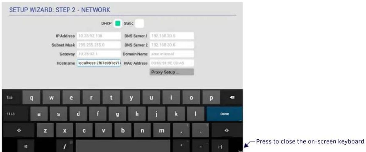 SETUP WIZARD: STEP 2 - NETWORK DHCP Static IP Address 10.35.92.108 DNS Server 1 192.168.20.5 Subnet Mask 255.255.255.0 DNS Server 2 192.168.20.6 Gateway 10.35.92.1 Domain Name amx internal Hostname localhost-2f67e081e71 MAC Address 0060.9F 9E CD-A5 Proxy Setup ... Tab q w e r t y u i o p ?123 a s d…