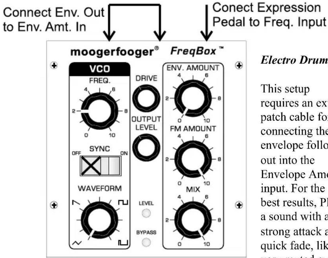 Connect Env. Out to Env. Amt. In Connect Expression Pedal to Freq. Input moogerfooger® FreqBox™ VCO FREQ. 4 6 2 8 0 10 SYNC OFF ON WAVEFORM LEVEL BYPASS DRIVE OUTPUT LEVEL ENV. AMOUNT 4 6 2 8 0 10 FM AMOUNT 4 6 2 8 0 10 MIX 4 6 2 8 0 10 Electro Drum This setup requires an ext patch cable for connecting the envelope follo out into the Envelope Amo input. For the best results, PI a sound with a strong attack a quick fade, lik