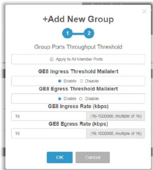 +Add New Group 1 2 Group Ports Throughput Threshold Apply to All Member Ports GE8 Ingress Threshold Mailalert Enable Disable GE8 Egress Threshold Mailalert Enable Disable GE8 Ingress Rate (kbps) 16 (16-1000000, multiple of 16) GE8 Egress Rate (kbps) 16 (16-1000000, multiple of 16) OK Cancel
