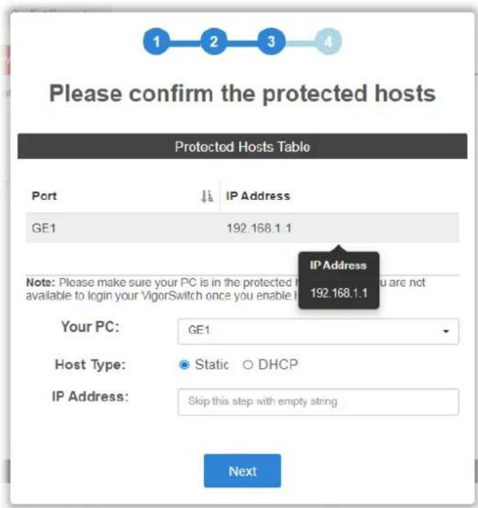 Please confirm the protected hosts Protected Hosts Table Port IP Address GE1 192.168.1.1 IP Address 192.168.1.1 Note: Please make sure your PC is in the protected host you are not available to login your VigorSwitch once you enable I Your PC: GE1 Host Type: Static DHCP IP Address: Skip this step with empty string Next