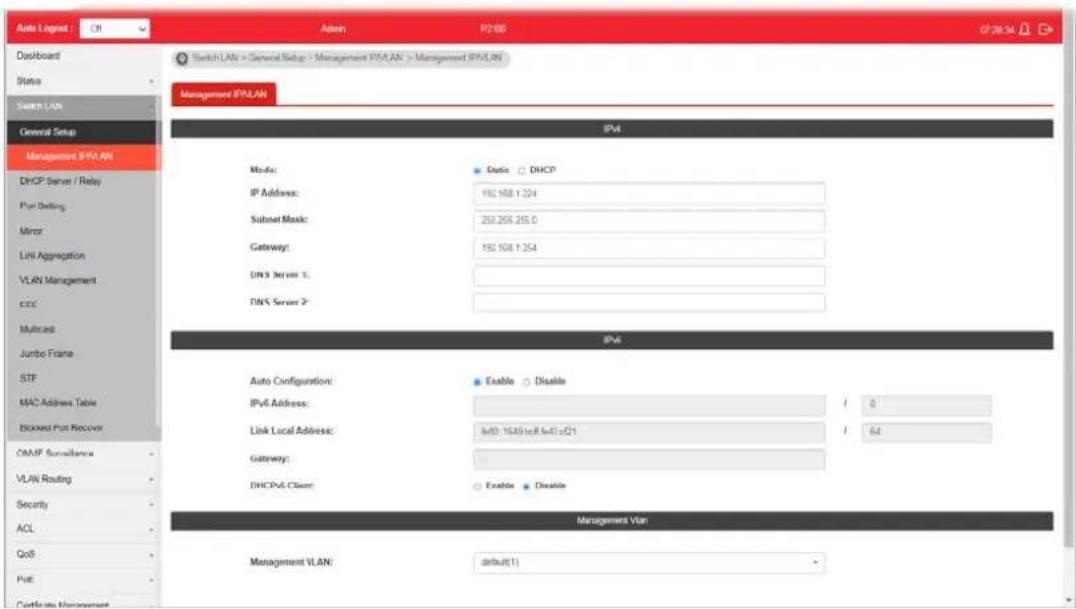 Auto Lognet Dashboard Status Switch LAN General Setup Management IPLAN DHCP Server / Relay Port Setting Mirror Link Aggregation VLAN Management CCC Multicard Jumbo Frame SIP MAC Address Table BDOOD Port Recover ONMP Surveillance VLAN Routing Security ACL QoS PUE Certificate Management Admin P200 Switch LAN > General Setup > Management IPLAN > Management IPVLAN Management IPVLAN IPv4 Mode: Static DHCP IP Address: 152.168.1.224 Subset Mask: 253.255.255.0 Gateway: 152.168.1.254 DNS Server 1: DNS Server 2: IPv6 Auto Configuration: Enable Disable IPv4 Address: / 0 Link Local Address: w00:1649c8w40c01 / 64 Gateway: DHCPv6 Client: Enable Disable Management Vlan Management VLAN: default(1)