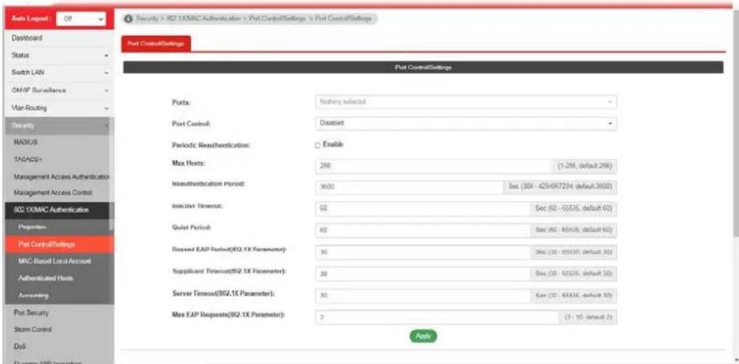 Security > 802.1XMAC Authentication > Port Control Settings > Port Control Settings Port Control Settings Port Control Settings Ports: Nothing selected Port Control: Disease Periodic Reauthentication: Enable Max Hosts: 256 (1-259, default 256) Reauthentication Period: 3600 Sec (30) - 429/672/54 (default 3600) Inactive Timens: 60 Sec (60) - 655/5, default 60) Quiet Period: 60 Sec (60) - 655/5, default 60) Passed EAP Period(802.1X Parameter): 30 Sec (30) - 655/5, default 30) Supplicant Timens(802.1X Parameter): 30 Sec (30) - 655/5, default 30) Server Timens(802.1X Parameter): 30 Sec (30) - 655/5, default 30) Max EAP Requests(802.1X Parameter): 2 (1 - 10, default 2) Apply