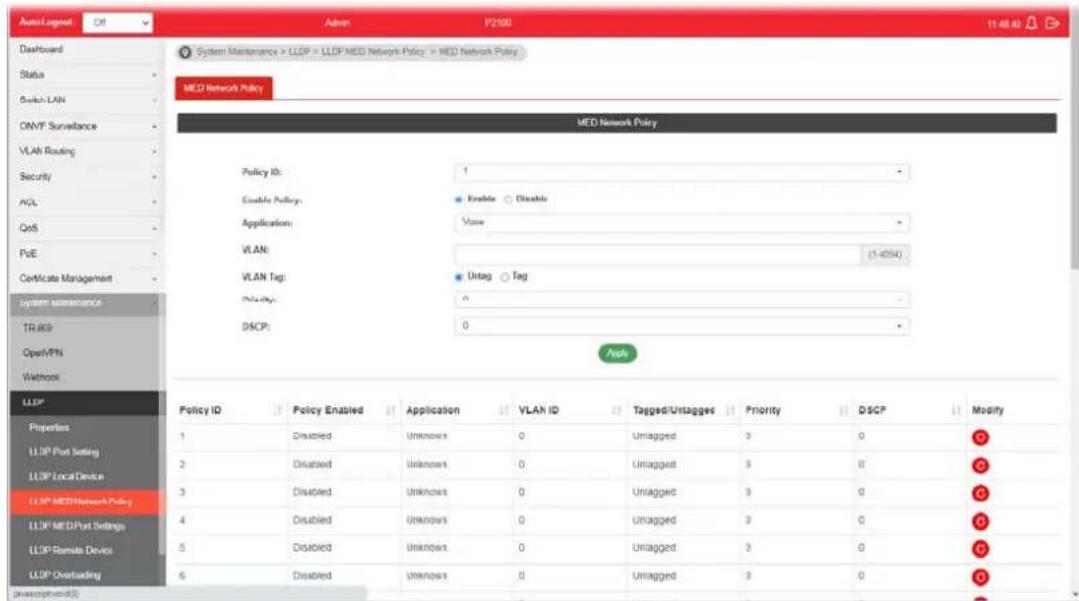 AutoLogout Off Admin P2100 11:48:43 Dashboard System Maintenance > LLDF > LLDF MED Network Policy > NED Network Policy MED Network Policy MED Network Policy Policy ID: 1 Enable Policy: Enable Disable Application: False VLAN: (1-67N) VLAN Tag: Untag Tag Policy: DISCP: 0 Push LLDP Properties LLDP Port Setting LLDP Local Device LLDP MED Network Policy LLDP MED Port Settings LLDP Remote Device LLDP Overloading Policy ID Policy Enabled Application VLAN ID Tagged/Untagged Priority DSCP Modify 1 Disabled Unknown 0 Unagged 3 0 G 2 Disabled Unknown 0 Unagged 3 0 G 3 Disabled Unknown 0 Unagged 3 0 G 4 Disabled Unknown 0 Unagged 3 0 G 5 Disabled Unknown 0 Unagged 3 0 G 6 Disabled Unknown 0 Unagged 3 0 G