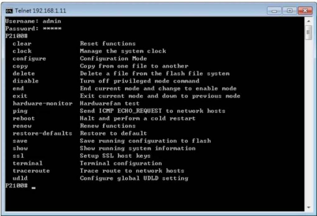 Username: admin Password: ***** P2100# clear Reset functions clock Manage the system clock configure Configuration Mode copy Copy from one file to another delete Delete a file from the flash file system disable Turn off privileged mode command end End current mode and change to enable mode exit Exit current mode and down to previous mode hardware-monitor Hardwarefan test ping Send ICMP ECHO_REQUEST to network hosts reboot Halt and perform a cold restart renew Renew functions restore-defaults Restore to default save Save running configuration to flash show Show running system information ssl Setup SSL host keys terminal Terminal configuration traceroute Trace route to network hosts udld Configure global UDLD setting P2100# _