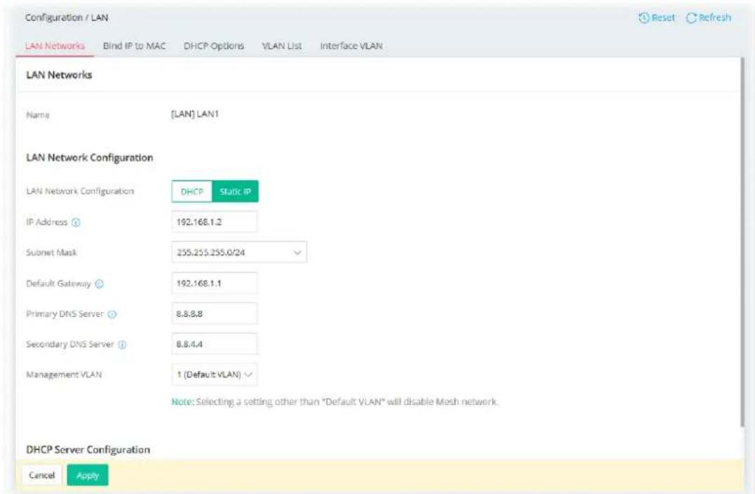 Configuration / LAN LAN Networks Blind IP to MAC DHCP Options VLAN List Interface VLAN LAN Networks Name [LAN] LAN1 LAN Network Configuration LAN Network Configuration DHCP Static IP IP Address ① 192.168.1.2 Submit Mask 255.255.255.0/24 Default Gateway ② 192.168.1.1 Primary DNS Server ③ 8.8.8.8 Secondary DNS Server ④ 8.8.4.4 Management VLAN 1 (Default VLAN) Note: Selecting a setting other than "Default VLAN" will disable Mesh network. DHCP Server Configuration Cancel Apply