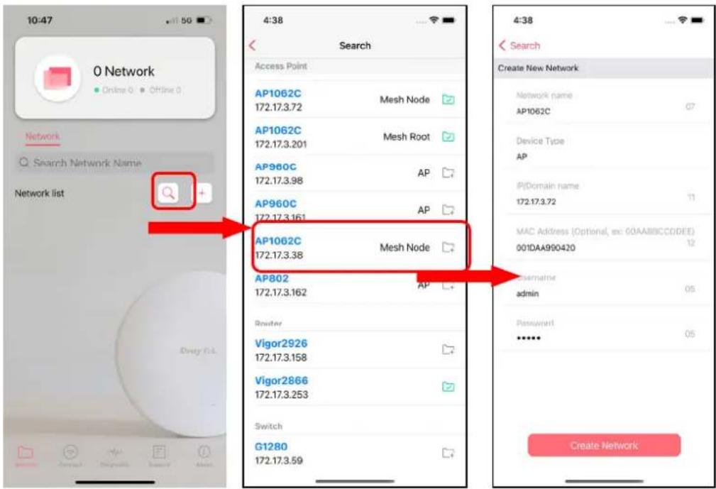 10:47 0 Network Online 0 Offline 0 Network Search Network Name Network list 4:38 Search Access Point AP1062C 172.17.3.72 Mesh Node AP1062C 172.17.3.201 Mesh Root AP960C 172.17.3.98 AP AP960C 172.17.3.161 AP AP1062C 172.17.3.38 Mesh Node AP802 172.17.3.162 AP Router Vigor2926 172.17.3.158 Vigor2866 172.17.3.253 Switch G1280 172.17.3.59 4:38 Search Create New Network Network name AP1062C Device Type AP IPDomain name 172.17.3.72 MAC Address (Optional, ex: 60AAB9CCDDEE) 001DAA990420 Mac admin 05 Password ****** Create Network