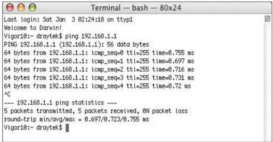 Terminal — bash — 80x24 Last login: Sat Jan 3 02:24:18 on ttyp1 Welcome to Darwin! Vigor10:~ draytek$ ping 192.168.1.1 PING 192.168.1.1 (192.168.1.1): 56 data bytes 64 bytes from 192.168.1.1: icmp_seq=0 ttl=255 time=0.755 ms 64 bytes from 192.168.1.1: icmp_seq=1 ttl=255 time=0.697 ms 64 bytes from 192.168.1.1: icmp_seq=2 ttl=255 time=0.716 ms 64 bytes from 192.168.1.1: icmp_seq=3 ttl=255 time=0.731 ms 64 bytes from 192.168.1.1: icmp_seq=4 ttl=255 time=0.72 ms ^C --- 192.168.1.1 ping statistics --- 5 packets transmitted, 5 packets received, 0% packet loss round-trip min/avg/max = 0.697/0.723/0.755 ms Vigor10:~ draytek$