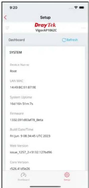 9:20 Setup DrayTek VigorAP1062C Dashboard Refresh SYSTEM Driver Name Root LAN MAC 14:49:BC:51:B7:9E System Uptime 16d 16h 51m 7s Firmware 1332.091d83af78_Beta Build Date/Time Fri Jun 9 08:34:45 UTC 2023 Web Version issue_1257_2-r3132.127bd96 Core Version r526.41d5e26 Dashboard Setup