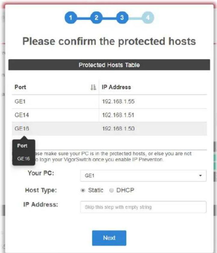 Please confirm the protected hosts Protected Hosts Table Port IP Address GE1 192.168.1.55 GE14 192.168.1.51 GE16 192.168.1.50 Port GE16 ase make sure your PC is in the protected hosts, or else you are not to login your VigorSwitch once you enable IP Prevention. Your PC: GE1 Host Type: Static DHCP IP Address: Skip this step with empty string Next