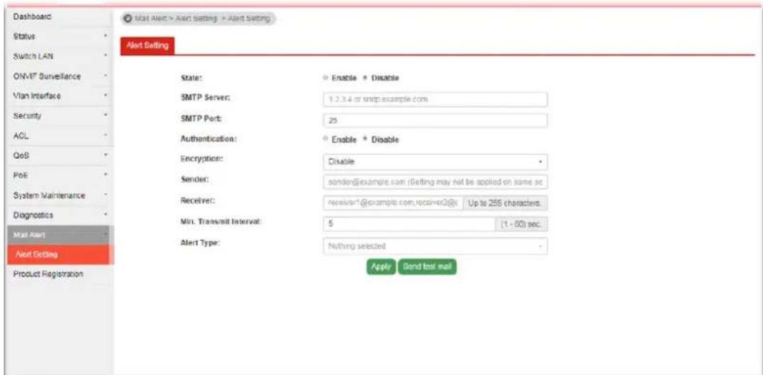 Dashboard Status Switch LAN ONMTF Surveillance Vlan Interface Security ACL QoS PoE System Maintenance Diagnostics Mail Alert Alert Setting Product Registration Mail Alert > Alert Setting > Alert Setting Alert Setting State: SMTP Server: SMTP Port: Authentication: Encryption: Sender: Receiver: Min. Transmit Interval: Alert Type: Enable * Disable 1.2.3.4 of smtp.example.com 25 Enable * Disable Disable sendor@example.com (Setting may not be applied on some sec) receiver1@example.com,receiver2@x Up to 255 characters. 5 (1 - 60) sec. Nothing selected Apply Bond tool mail