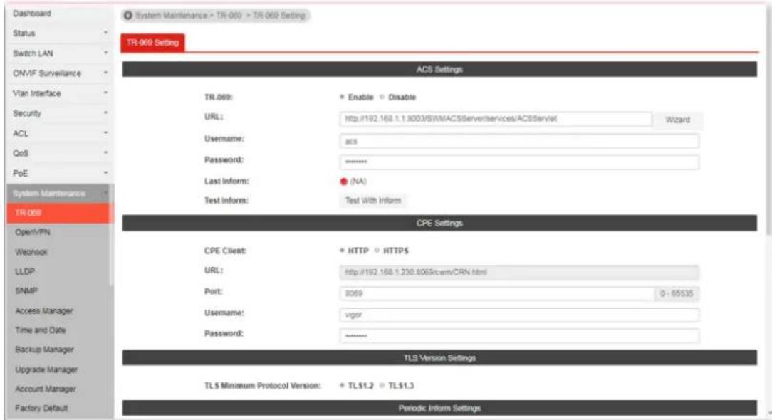 Dashboard Status Switch LAN ON-VIF Surveillance Vian Interface Security ACL QoS PoE System Maintenance TR-069 OpenVPN Webhook LLDP SNMP Access Manager Time and Date Backup Manager Upgrade Manager Account Manager Factory Default System Maintenance > TR-069 > TR-069 Setting TR-069 Setting ACS Settings TR.069: Enable Disable URL: http://192.168.1.1.8003/SWMACSServerServices/ACSServlet Wizard Username: acs Password: ****** Last Inform: ● (NA) Test Inform: Test With Inform CPE Settings CPE Client: HTTP HTTPS URL: http://192.168.1.230.8065icamVRN.html Port: 8069 0 - 65535 Username: vgor Password: ****** TLS Version Settings TLS Minimum Protocol Version: * TLS1.2 TL51.3 Periodic Inform Settings