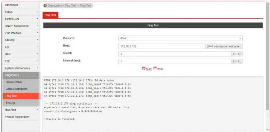 Dashboard Status Switch LAN ONVIF Surveillance Vlan Interface Security ACL QoS PoE System Maintenance Diagnosis Device Check Cable Diagnostics Ping Test Sys.alng Mail Alert Product Registration Diagnostics Peng Test Peng Test Protocol: IPv4 Host: 172.16.2.176 IPv4 address or hostname) Count: 4 (1 - 5) Interval (sec): 1 (1 - 5) Start Stop PING 172.16.2.176 (172.16.2.176): 56 data bytes 64 bytes from 172.16.2.176: icmp_seq=0 ttl=255 time=0.0 ms 64 bytes from 172.16.2.176: icmp_seq=1 ttl=255 time=0.0 ms 64 bytes from 172.16.2.176: icmp_seq=2 ttl=255 time=0.0 ms 64 bytes from 172.16.2.176: icmp_seq=3 ttl=255 time=0.0 ms --- 172.16.2.176 ping statistics --- 4 packets transmitted, 4 packets received, 8% packet lnsis round-trip min/avg/max - 0.0/0.0/0.0 ms [Process is finished]