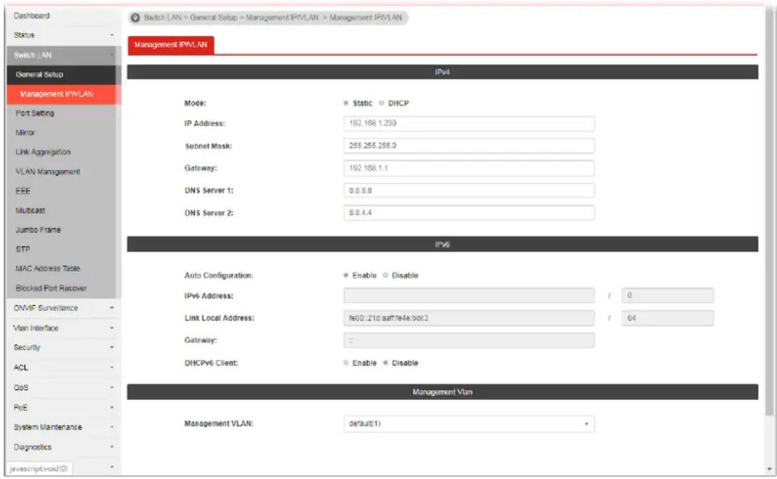 Switch LAN > General Setup > Management IPVLAN > Management IPVLAN Switch LAN General Setup Management IPVLAN IPv4 Mode: Static DHCP IP Address: 192.168.1.230 Subnet Mask: 255.255.255.0 Gateway: 192.168.1.1 DNS Server 1: 8.8.8.8 DNS Server 2: 8.8.4.4 IPv6 Auto Configuration: Enable Disable IPv6 Address: f 0 Link Local Address: fe02:21d:aattfe4e:bdc3 f 64 Gateway: = DHCPv6 Client: Enable Disable Management Vlan Management VLAN: default(1) Port Setting Mirror Link Aggregation VLAN Management EEE Multicast Jumbo Frame STP MAC Address Table Blocked Port Recover ONVIF Surveillance Vlan Interface Security ACL QoS PoE System Maintenance Diagnostics javascript void(0)