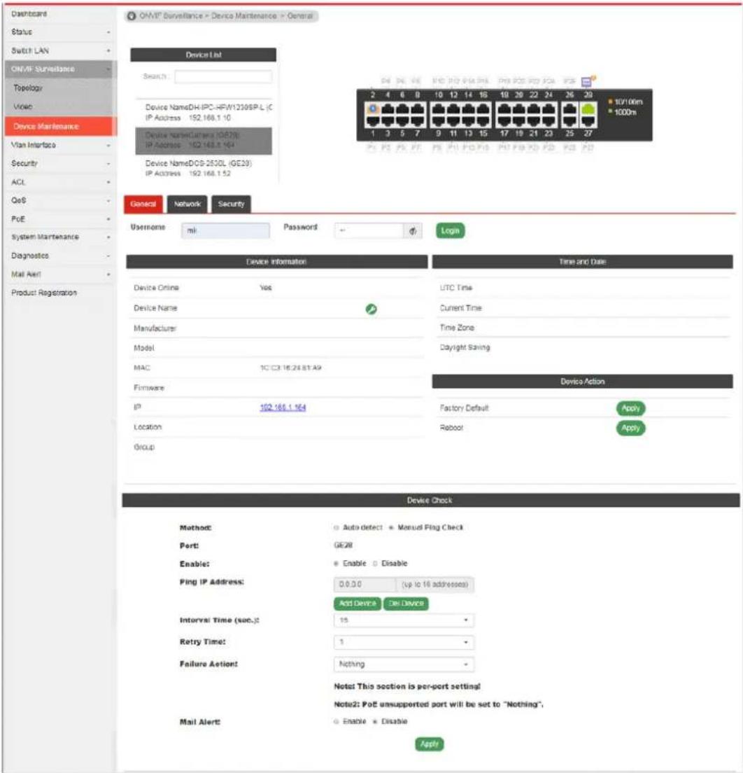 OMVF Surveillance - Device Maintenance - General Device List Status: Device Name:DH-IPC-HFW1209SP.L (C IP Address: 192.168.1.10 Device Name:Camera (GE20) IP Address: 192.168.1.164 Device Name:DCS-2530L (GE20) IP Address: 192.168.1.52 General Network Security Username ml Password Login Device Information Time and Date Device Online Yes UTC Time Device Name Current Time Manufacturer Time Zone Model Daylight Saving MAC 10 IC3 16 24 81 A9 Firmware Device Action IP 192.168.1.164 Factory Default Apply Location Reboot Apply Group Device Check Method: Auto detect Manual Ping Check Port: GE20 Enable: Enable Disable Ping IP Address: 0 0 0 0 (up to 16 addresses) Add Device Del Device Interval: Time (sec.): 15 Retry Time: 1 Failure Alert: Nothing Note: This section is per-port setting! Note2: PoE unsupported port will be set to "Nothing", Mail Alert: Enable Disable Apply