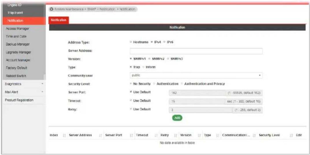 Engine ID Trap Event Notification Access Manager Time and Date Backup Manager Upgrade Manager Account Manager Factory Default Robscot Switch Diagnostics Mail Alert Product Registration System Maintenance > SNMP > Notification > Notification Notification Notification Address Type: Hostname IPv4 IPv6 Server Address: Version: SNMPv1 SNMPv2 SNMPv3 Type: Trap Inform Community user public Security Level: No Security Authentication Authentication and Privacy Server Port: Use Default 162 (1 - 55535, default 162) Timeout: Use Default 15 sec (1 - 300, default 15) Retry: Use Default 3 (1 - 256, default 3) Add Index Server Address Server Port Timeout Retry Version Type Communication/... Security Level Edit No data available in table