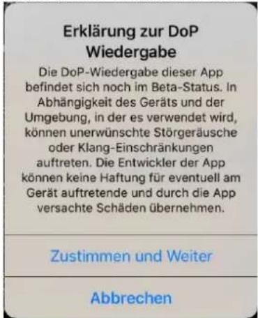 Erklärung zur DoP Wiedergabe Die DoP-Wiedergabe dieser App befindet sich noch im Beta-Status. In Abhängigkeit des Geräts und der Umgebung, in der es verwendet wird, können unerwünschte Störgeräusche oder Klang-Einschränkungen auftreten. Die Entwickler der App können keine Haftung für eventuell am Gerät auftretende und durch die App versachte Schäden übernehmen. Zustimmen und Weiter Abbrechen