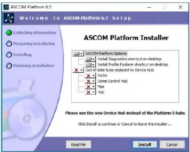 ASCOM Platform 6.5 Welcome to ASCOM Platform 6.5 Setup Collecting information Preparing installation Installing Finalizing installation ASCOM Platform Installer ASCOM Platform Options Install Diagnostics shortcut on desktop Install Profile Explorer shortcut on desktop Out of date hubs replaced by Device Hub POTH Dome Control Hub Pipe Hub Please use the new Device Hub instead of the Platform 5 hubs Click Install to continue or Cancel to leave the installer... Read Me Install Cancel