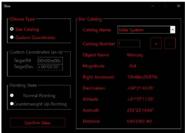 Slew Choose Type Star Catalog Custom Coordinates Custom Coordinates (as-is) TargetRA 00h00m00s TargetDec +00°00'00" Pointing State Normal Pointing Counterweight Up Pointing Confirm Slew Star Catalog Catalog Name Solar System Catalog Number 1 Object Name Mercury Magnitude -0.4 Right Ascension 10h46m29.879s Declination +04°21'43.05" Altitude +21°37'11.53" Azimuth 255°23'14.66" Distance 0.653382 AU